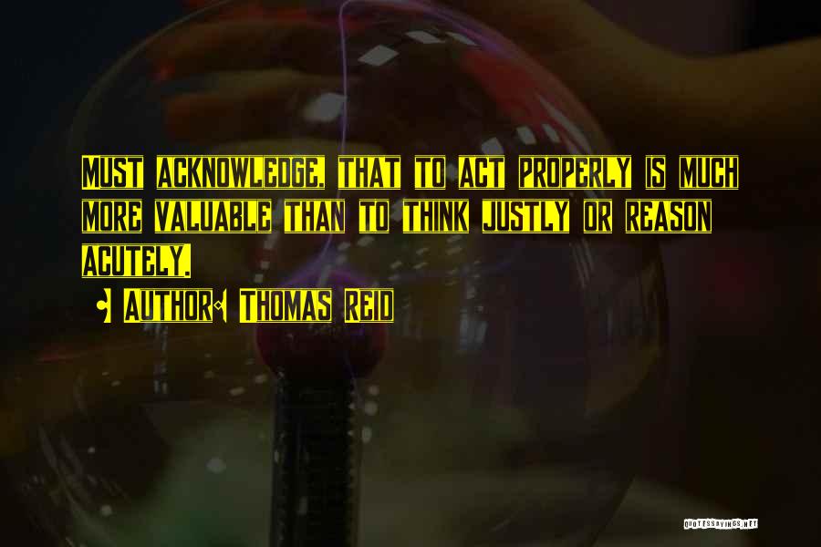 Thomas Reid Quotes: Must Acknowledge, That To Act Properly Is Much More Valuable Than To Think Justly Or Reason Acutely.