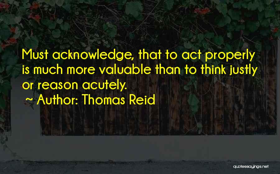 Thomas Reid Quotes: Must Acknowledge, That To Act Properly Is Much More Valuable Than To Think Justly Or Reason Acutely.