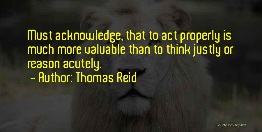 Thomas Reid Quotes: Must Acknowledge, That To Act Properly Is Much More Valuable Than To Think Justly Or Reason Acutely.