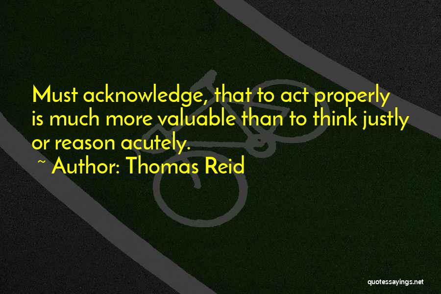 Thomas Reid Quotes: Must Acknowledge, That To Act Properly Is Much More Valuable Than To Think Justly Or Reason Acutely.