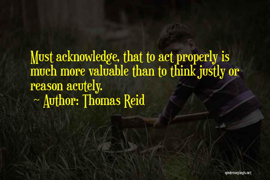 Thomas Reid Quotes: Must Acknowledge, That To Act Properly Is Much More Valuable Than To Think Justly Or Reason Acutely.