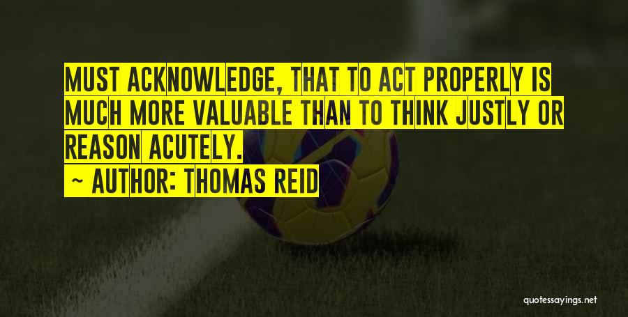 Thomas Reid Quotes: Must Acknowledge, That To Act Properly Is Much More Valuable Than To Think Justly Or Reason Acutely.