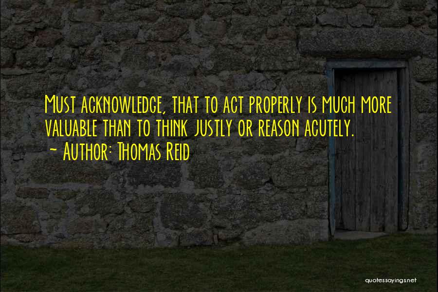 Thomas Reid Quotes: Must Acknowledge, That To Act Properly Is Much More Valuable Than To Think Justly Or Reason Acutely.