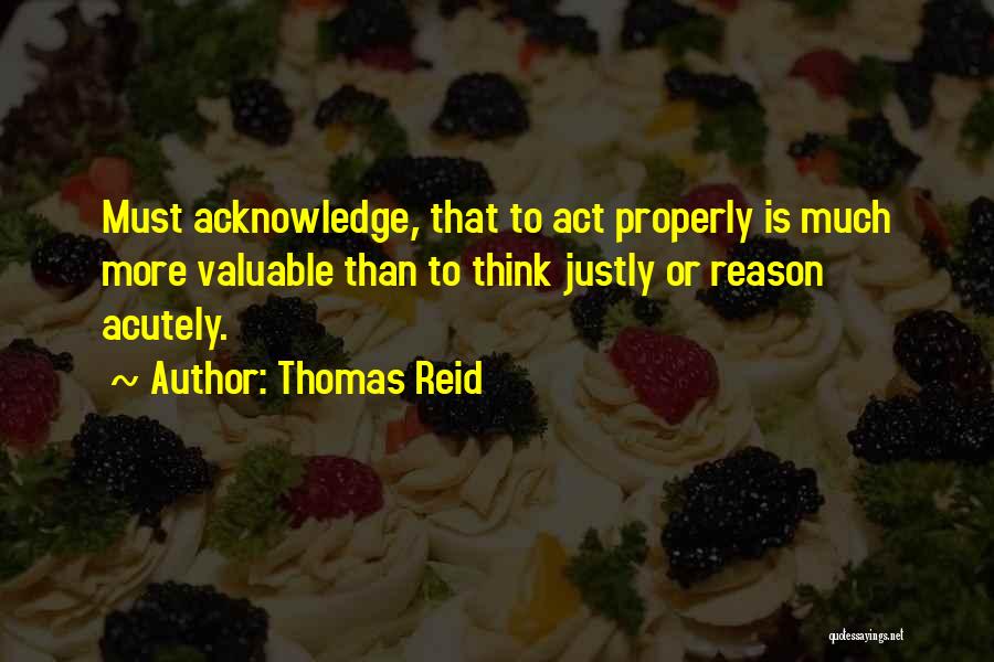 Thomas Reid Quotes: Must Acknowledge, That To Act Properly Is Much More Valuable Than To Think Justly Or Reason Acutely.