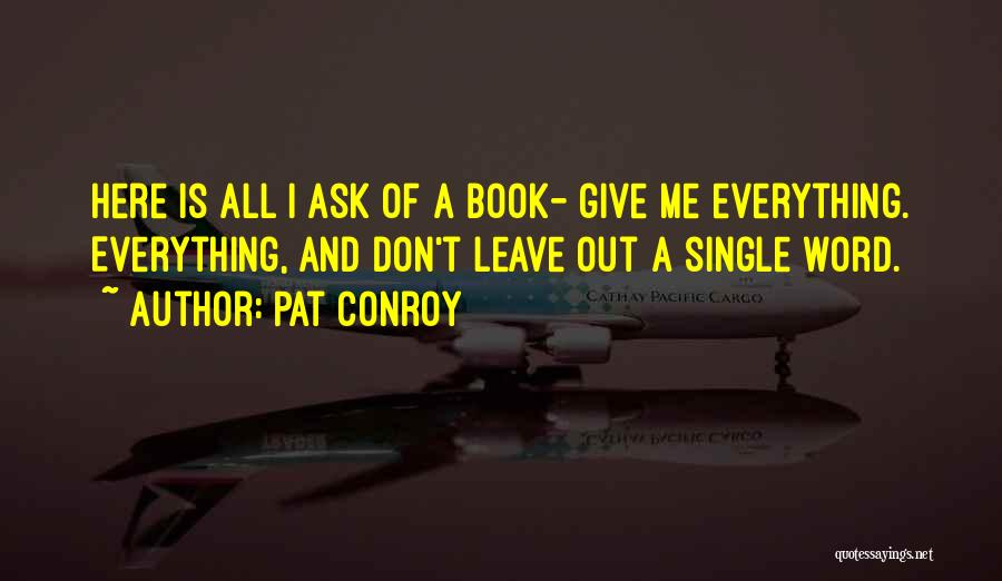 Pat Conroy Quotes: Here Is All I Ask Of A Book- Give Me Everything. Everything, And Don't Leave Out A Single Word.