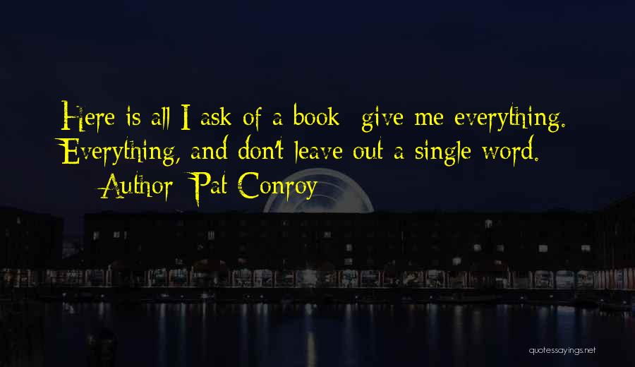 Pat Conroy Quotes: Here Is All I Ask Of A Book- Give Me Everything. Everything, And Don't Leave Out A Single Word.