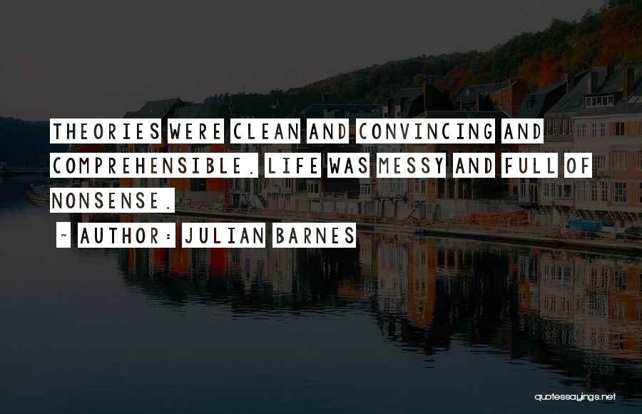 Julian Barnes Quotes: Theories Were Clean And Convincing And Comprehensible. Life Was Messy And Full Of Nonsense.