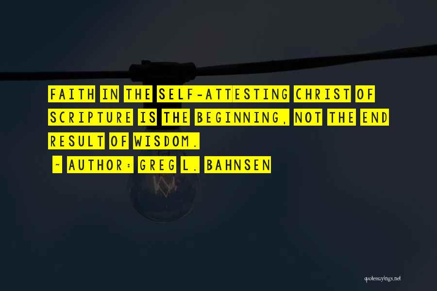 Greg L. Bahnsen Quotes: Faith In The Self-attesting Christ Of Scripture Is The Beginning, Not The End Result Of Wisdom.