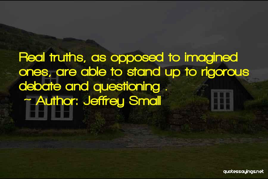 Jeffrey Small Quotes: Real Truths, As Opposed To Imagined Ones, Are Able To Stand Up To Rigorous Debate And Questioning .