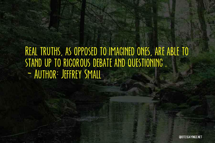 Jeffrey Small Quotes: Real Truths, As Opposed To Imagined Ones, Are Able To Stand Up To Rigorous Debate And Questioning .