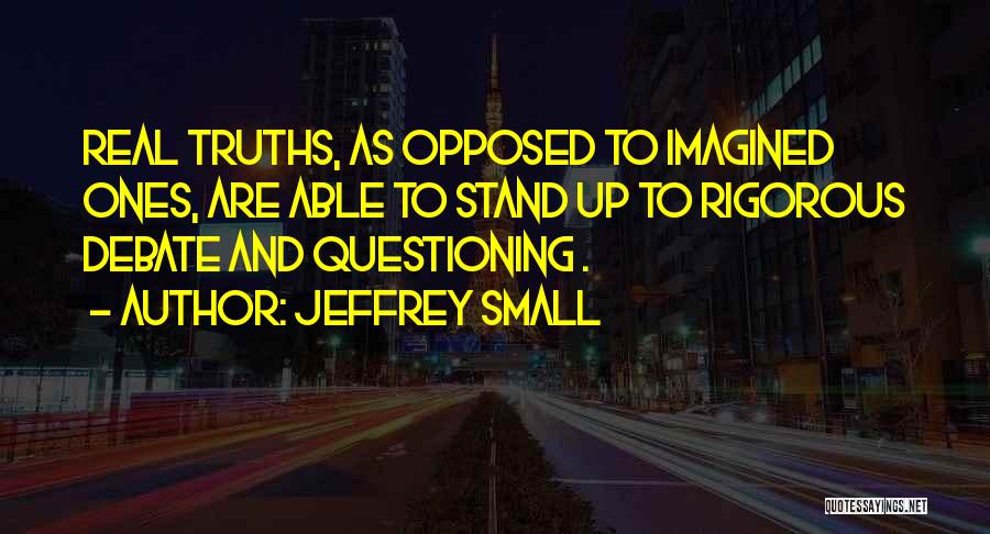 Jeffrey Small Quotes: Real Truths, As Opposed To Imagined Ones, Are Able To Stand Up To Rigorous Debate And Questioning .