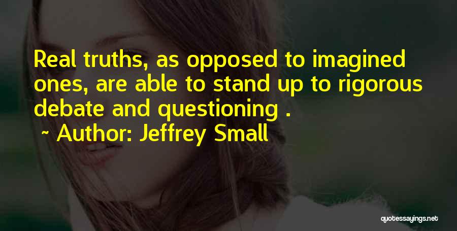 Jeffrey Small Quotes: Real Truths, As Opposed To Imagined Ones, Are Able To Stand Up To Rigorous Debate And Questioning .