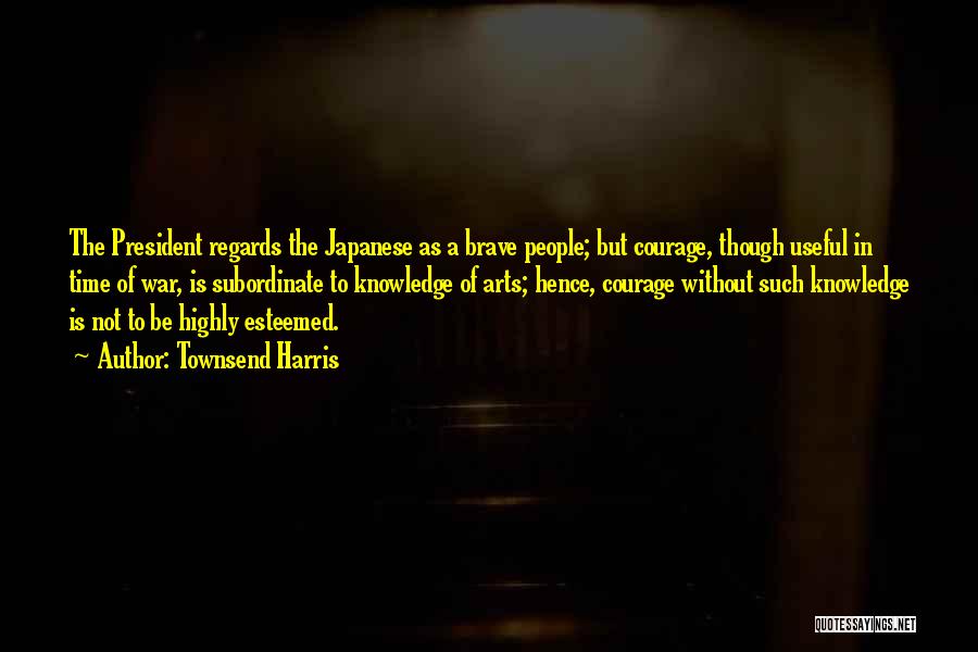 Townsend Harris Quotes: The President Regards The Japanese As A Brave People; But Courage, Though Useful In Time Of War, Is Subordinate To