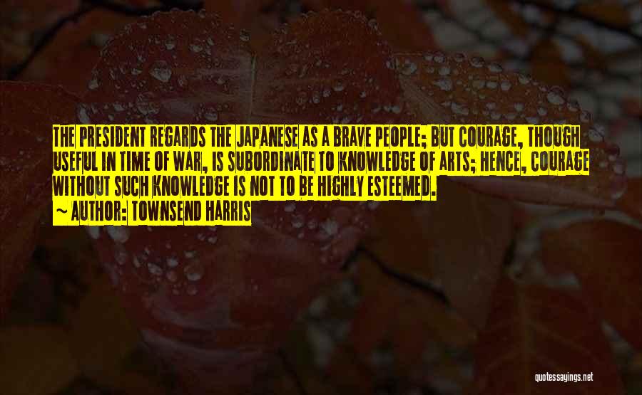 Townsend Harris Quotes: The President Regards The Japanese As A Brave People; But Courage, Though Useful In Time Of War, Is Subordinate To