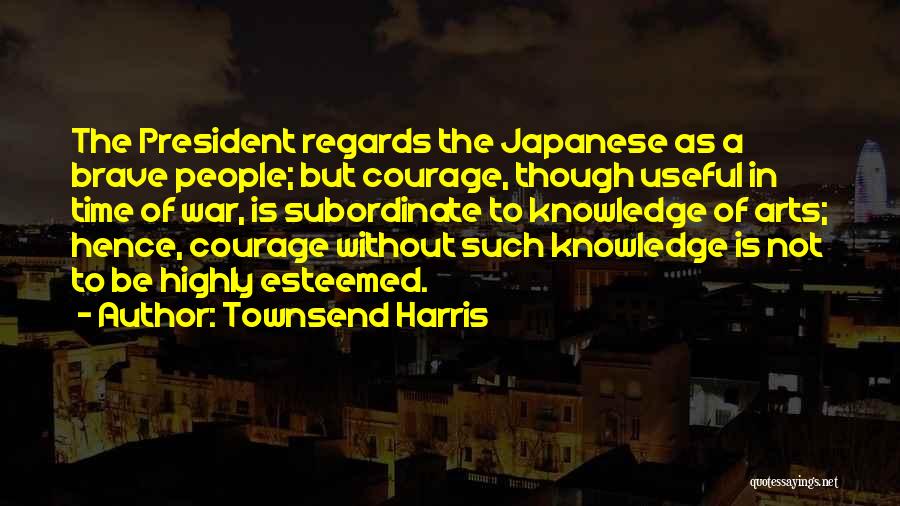 Townsend Harris Quotes: The President Regards The Japanese As A Brave People; But Courage, Though Useful In Time Of War, Is Subordinate To