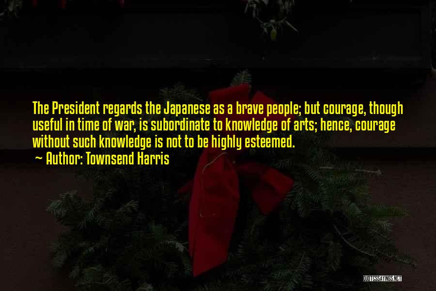 Townsend Harris Quotes: The President Regards The Japanese As A Brave People; But Courage, Though Useful In Time Of War, Is Subordinate To
