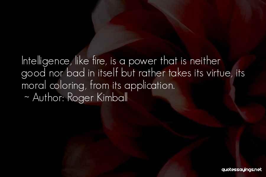 Roger Kimball Quotes: Intelligence, Like Fire, Is A Power That Is Neither Good Nor Bad In Itself But Rather Takes Its Virtue, Its