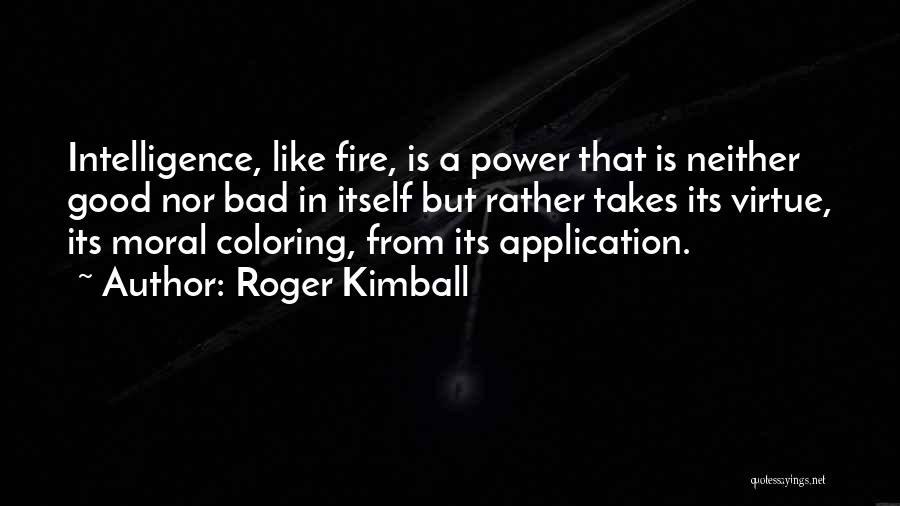 Roger Kimball Quotes: Intelligence, Like Fire, Is A Power That Is Neither Good Nor Bad In Itself But Rather Takes Its Virtue, Its