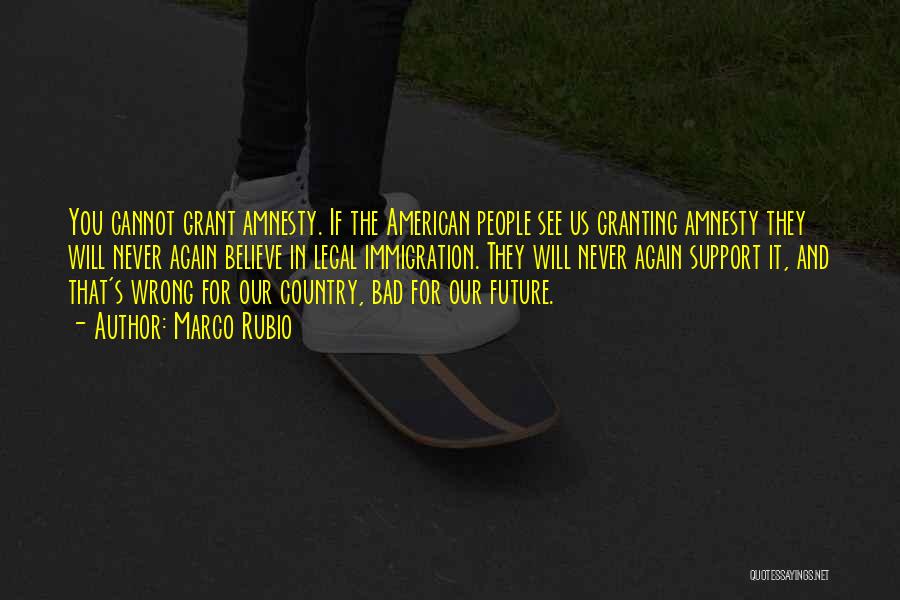 Marco Rubio Quotes: You Cannot Grant Amnesty. If The American People See Us Granting Amnesty They Will Never Again Believe In Legal Immigration.