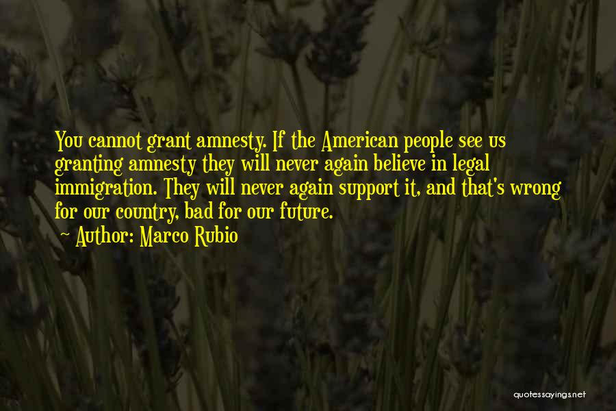 Marco Rubio Quotes: You Cannot Grant Amnesty. If The American People See Us Granting Amnesty They Will Never Again Believe In Legal Immigration.