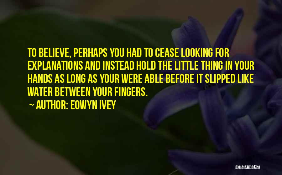 Eowyn Ivey Quotes: To Believe, Perhaps You Had To Cease Looking For Explanations And Instead Hold The Little Thing In Your Hands As