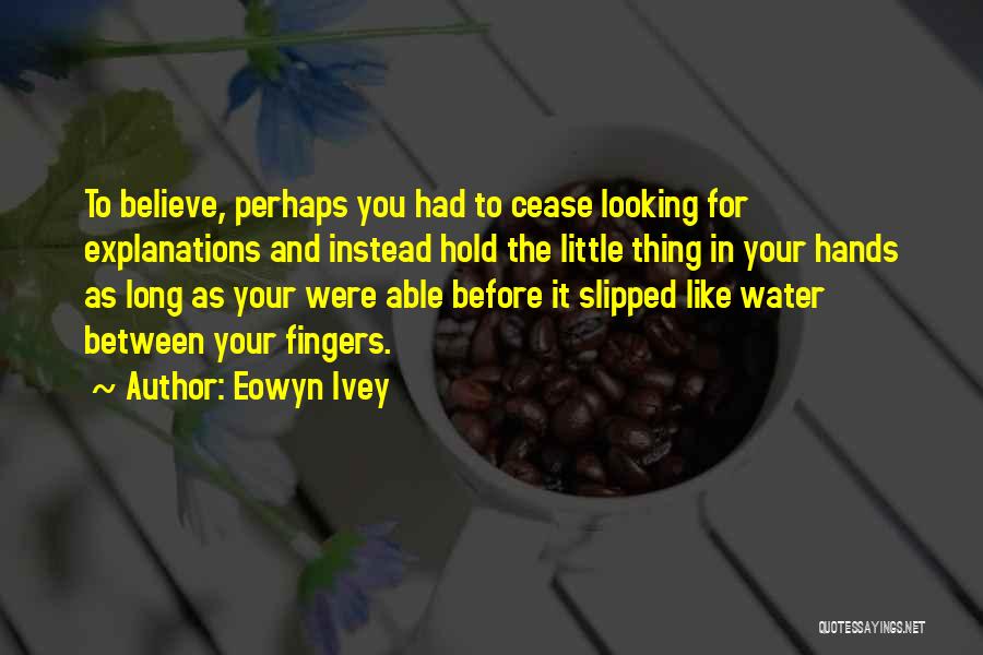 Eowyn Ivey Quotes: To Believe, Perhaps You Had To Cease Looking For Explanations And Instead Hold The Little Thing In Your Hands As