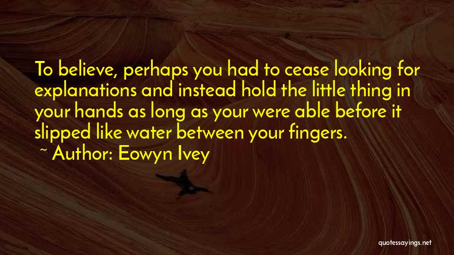 Eowyn Ivey Quotes: To Believe, Perhaps You Had To Cease Looking For Explanations And Instead Hold The Little Thing In Your Hands As