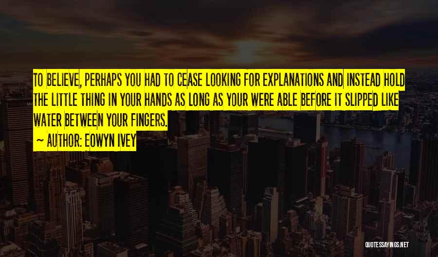 Eowyn Ivey Quotes: To Believe, Perhaps You Had To Cease Looking For Explanations And Instead Hold The Little Thing In Your Hands As