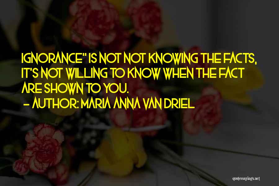 Maria Anna Van Driel Quotes: Ignorance Is Not Not Knowing The Facts, It's Not Willing To Know When The Fact Are Shown To You.