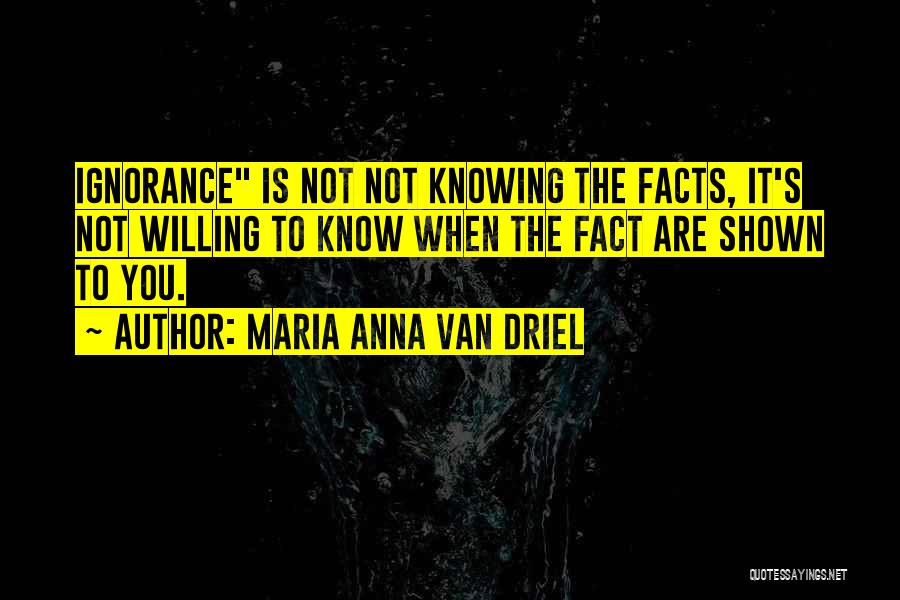 Maria Anna Van Driel Quotes: Ignorance Is Not Not Knowing The Facts, It's Not Willing To Know When The Fact Are Shown To You.