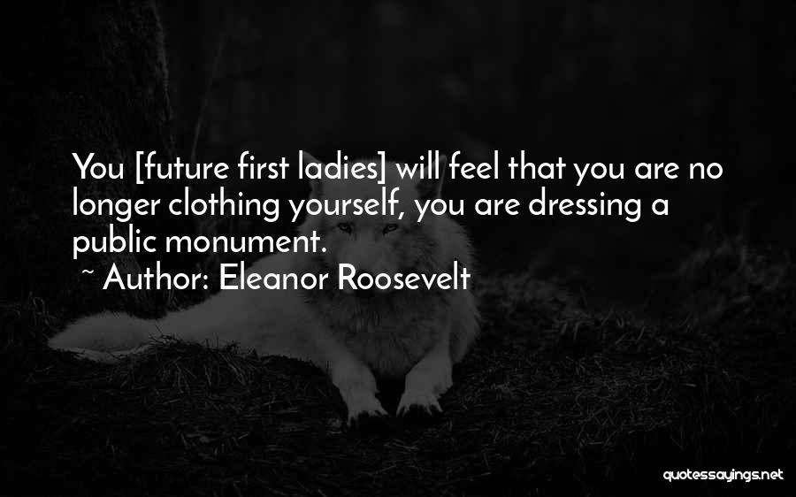 Eleanor Roosevelt Quotes: You [future First Ladies] Will Feel That You Are No Longer Clothing Yourself, You Are Dressing A Public Monument.