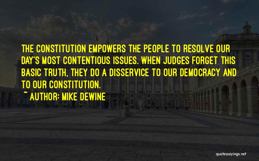 Mike DeWine Quotes: The Constitution Empowers The People To Resolve Our Day's Most Contentious Issues. When Judges Forget This Basic Truth, They Do