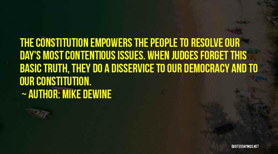 Mike DeWine Quotes: The Constitution Empowers The People To Resolve Our Day's Most Contentious Issues. When Judges Forget This Basic Truth, They Do