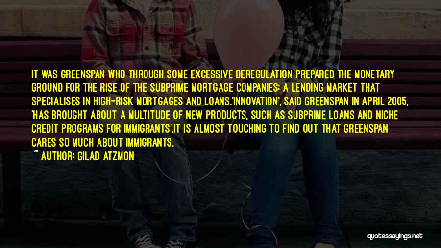 Gilad Atzmon Quotes: It Was Greenspan Who Through Some Excessive Deregulation Prepared The Monetary Ground For The Rise Of The Subprime Mortgage Companies: