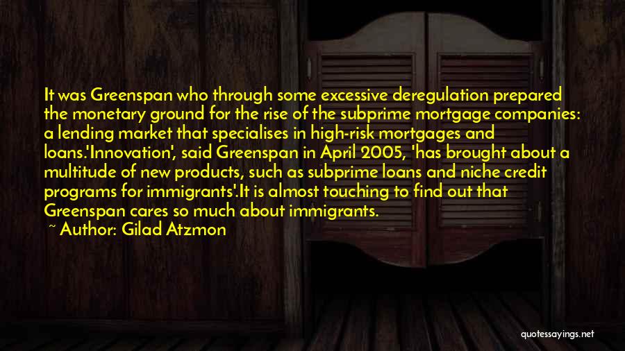 Gilad Atzmon Quotes: It Was Greenspan Who Through Some Excessive Deregulation Prepared The Monetary Ground For The Rise Of The Subprime Mortgage Companies:
