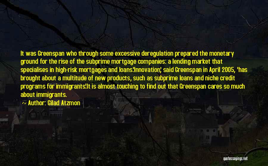 Gilad Atzmon Quotes: It Was Greenspan Who Through Some Excessive Deregulation Prepared The Monetary Ground For The Rise Of The Subprime Mortgage Companies: