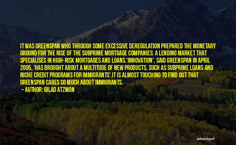 Gilad Atzmon Quotes: It Was Greenspan Who Through Some Excessive Deregulation Prepared The Monetary Ground For The Rise Of The Subprime Mortgage Companies: