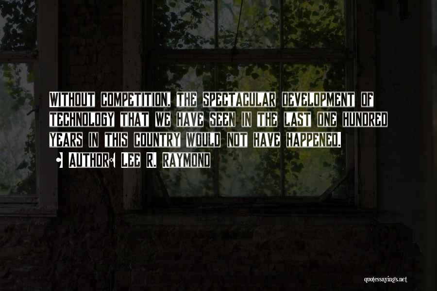 Lee R. Raymond Quotes: Without Competition, The Spectacular Development Of Technology That We Have Seen In The Last One Hundred Years In This Country