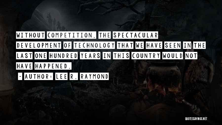 Lee R. Raymond Quotes: Without Competition, The Spectacular Development Of Technology That We Have Seen In The Last One Hundred Years In This Country