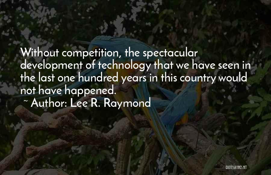 Lee R. Raymond Quotes: Without Competition, The Spectacular Development Of Technology That We Have Seen In The Last One Hundred Years In This Country