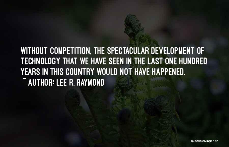 Lee R. Raymond Quotes: Without Competition, The Spectacular Development Of Technology That We Have Seen In The Last One Hundred Years In This Country