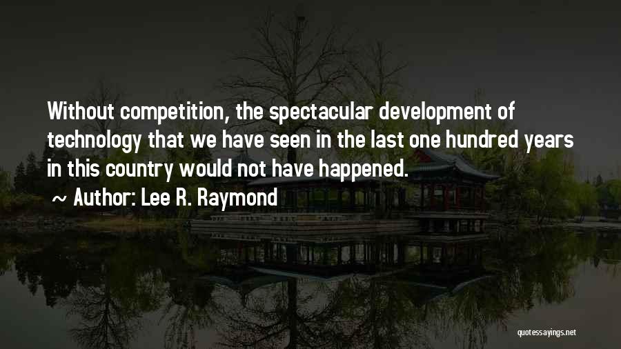 Lee R. Raymond Quotes: Without Competition, The Spectacular Development Of Technology That We Have Seen In The Last One Hundred Years In This Country