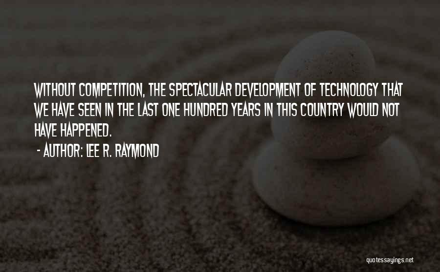 Lee R. Raymond Quotes: Without Competition, The Spectacular Development Of Technology That We Have Seen In The Last One Hundred Years In This Country