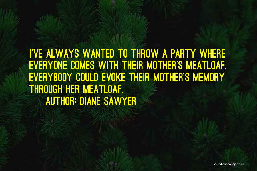 Diane Sawyer Quotes: I've Always Wanted To Throw A Party Where Everyone Comes With Their Mother's Meatloaf. Everybody Could Evoke Their Mother's Memory
