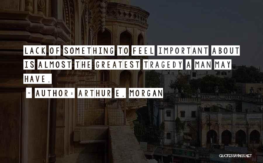 Arthur E. Morgan Quotes: Lack Of Something To Feel Important About Is Almost The Greatest Tragedy A Man May Have.