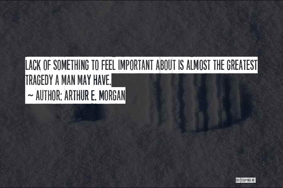 Arthur E. Morgan Quotes: Lack Of Something To Feel Important About Is Almost The Greatest Tragedy A Man May Have.