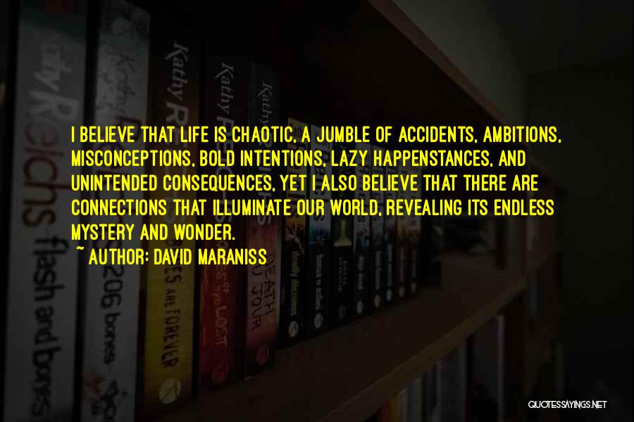 David Maraniss Quotes: I Believe That Life Is Chaotic, A Jumble Of Accidents, Ambitions, Misconceptions, Bold Intentions, Lazy Happenstances, And Unintended Consequences, Yet
