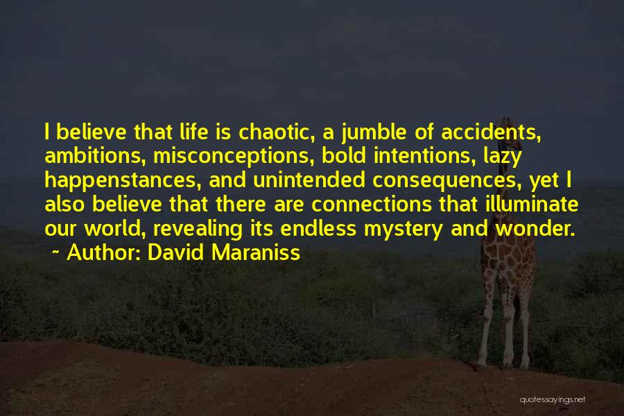 David Maraniss Quotes: I Believe That Life Is Chaotic, A Jumble Of Accidents, Ambitions, Misconceptions, Bold Intentions, Lazy Happenstances, And Unintended Consequences, Yet