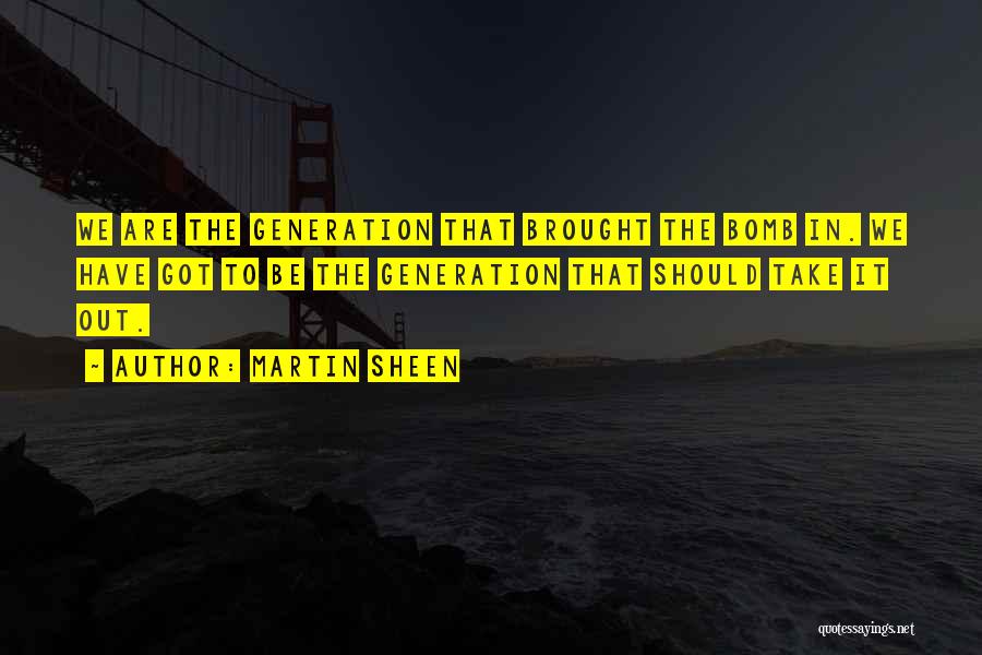 Martin Sheen Quotes: We Are The Generation That Brought The Bomb In. We Have Got To Be The Generation That Should Take It