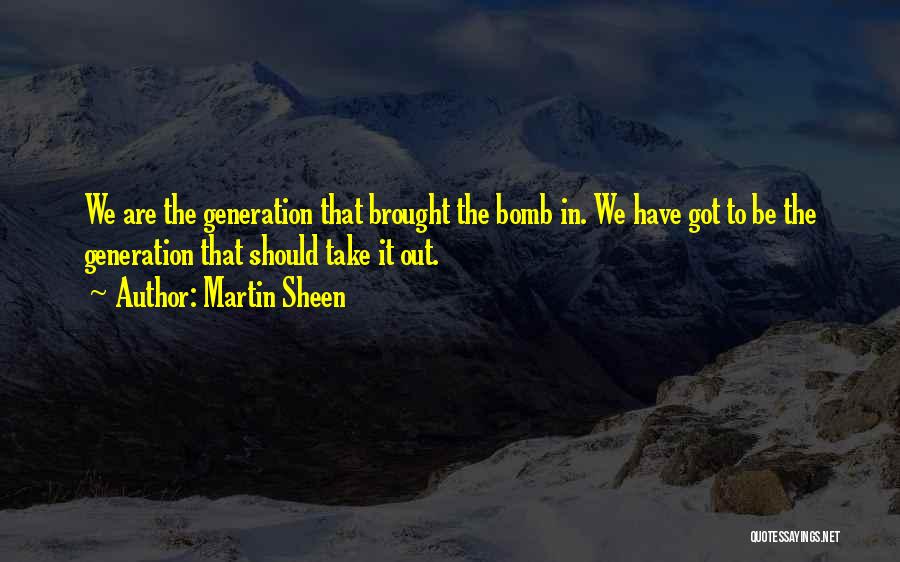 Martin Sheen Quotes: We Are The Generation That Brought The Bomb In. We Have Got To Be The Generation That Should Take It